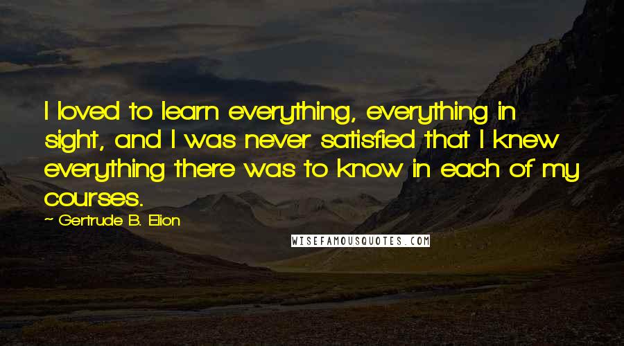 Gertrude B. Elion Quotes: I loved to learn everything, everything in sight, and I was never satisfied that I knew everything there was to know in each of my courses.