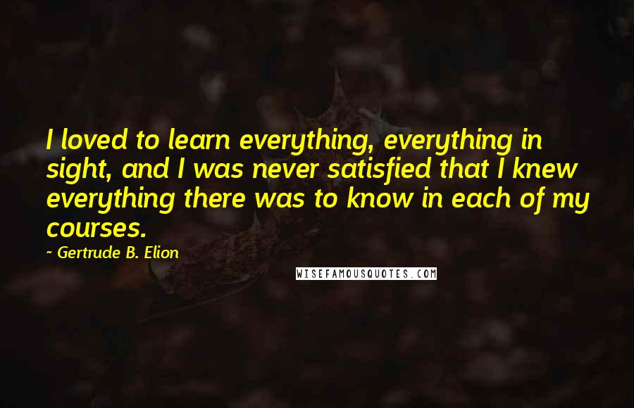 Gertrude B. Elion Quotes: I loved to learn everything, everything in sight, and I was never satisfied that I knew everything there was to know in each of my courses.