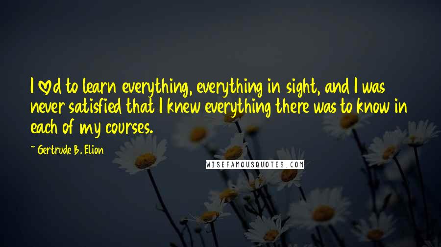 Gertrude B. Elion Quotes: I loved to learn everything, everything in sight, and I was never satisfied that I knew everything there was to know in each of my courses.