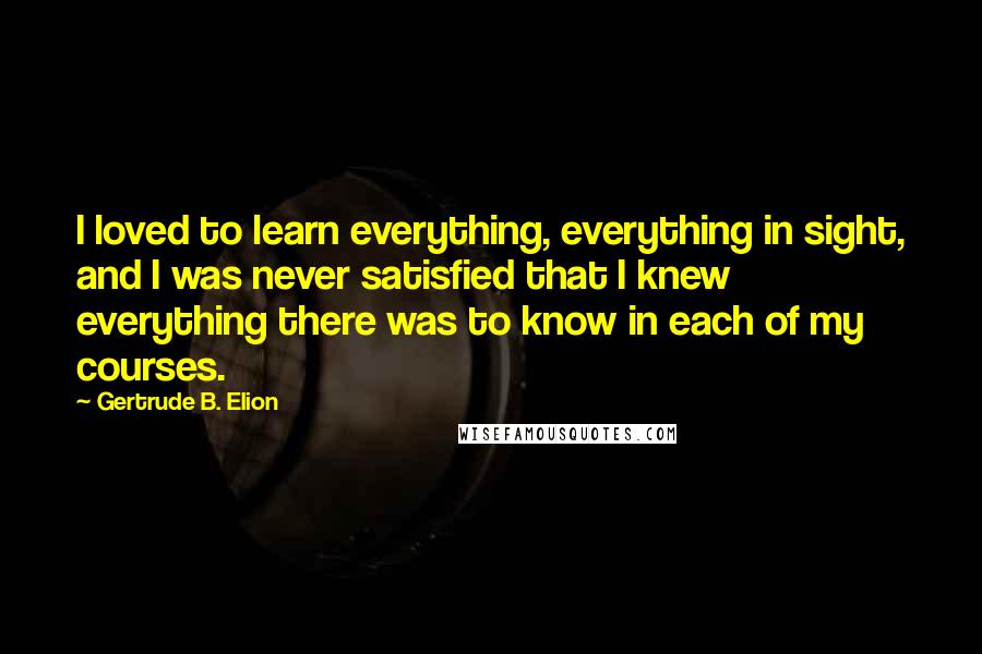 Gertrude B. Elion Quotes: I loved to learn everything, everything in sight, and I was never satisfied that I knew everything there was to know in each of my courses.