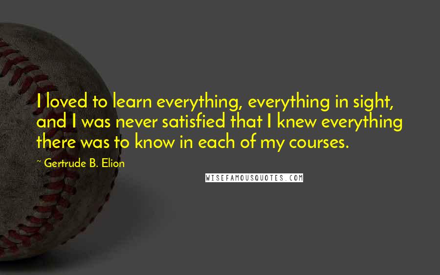 Gertrude B. Elion Quotes: I loved to learn everything, everything in sight, and I was never satisfied that I knew everything there was to know in each of my courses.