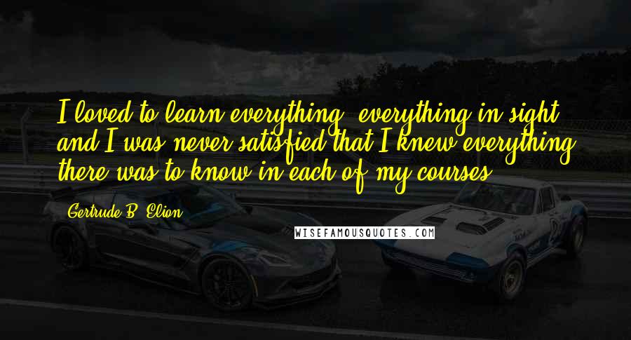 Gertrude B. Elion Quotes: I loved to learn everything, everything in sight, and I was never satisfied that I knew everything there was to know in each of my courses.