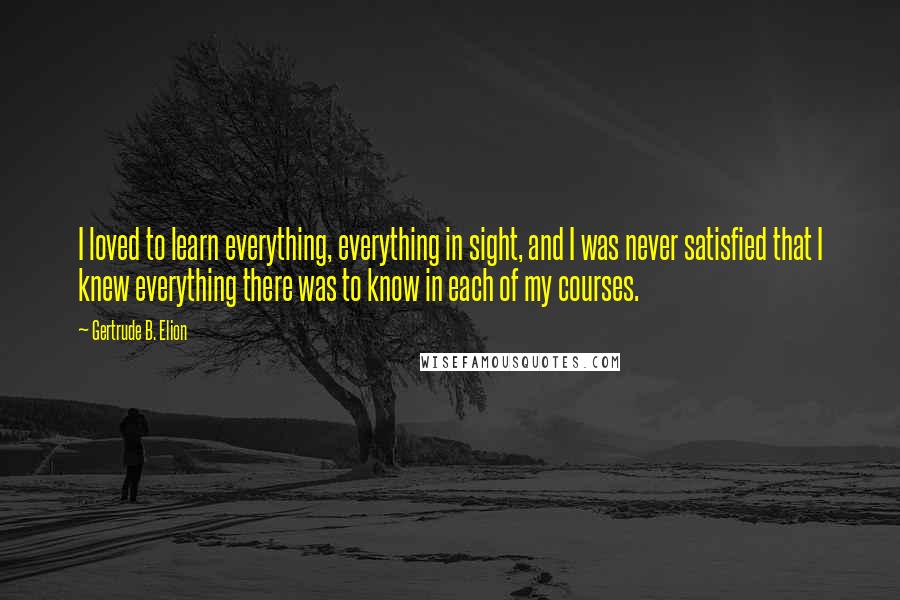 Gertrude B. Elion Quotes: I loved to learn everything, everything in sight, and I was never satisfied that I knew everything there was to know in each of my courses.