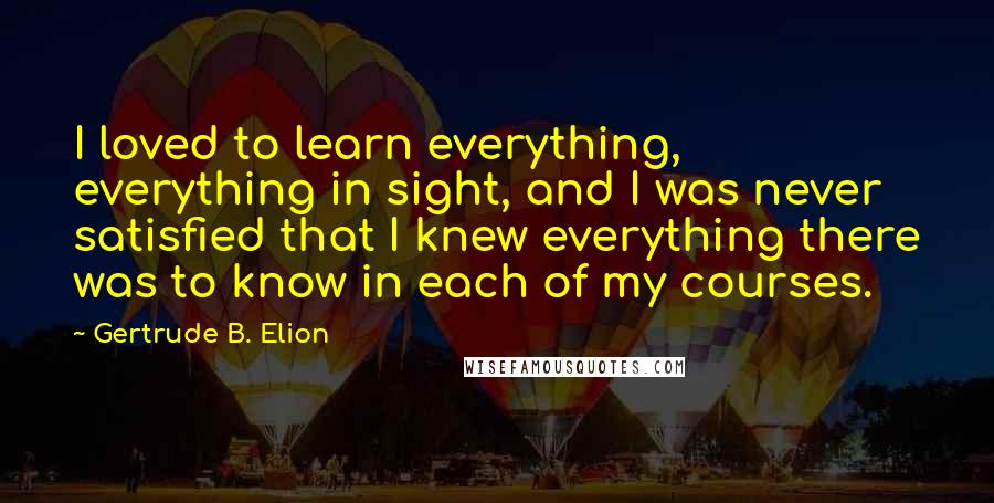 Gertrude B. Elion Quotes: I loved to learn everything, everything in sight, and I was never satisfied that I knew everything there was to know in each of my courses.