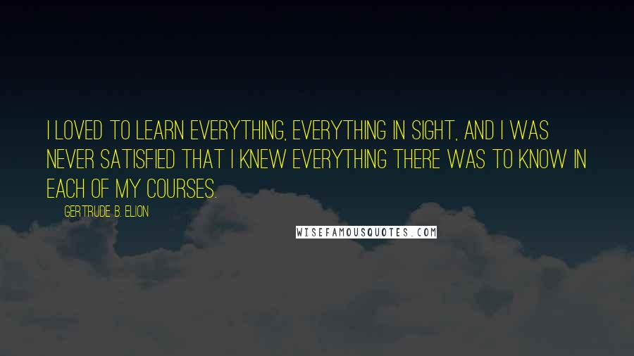 Gertrude B. Elion Quotes: I loved to learn everything, everything in sight, and I was never satisfied that I knew everything there was to know in each of my courses.