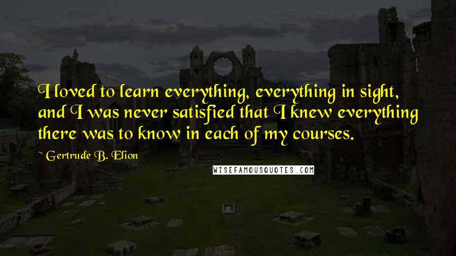 Gertrude B. Elion Quotes: I loved to learn everything, everything in sight, and I was never satisfied that I knew everything there was to know in each of my courses.