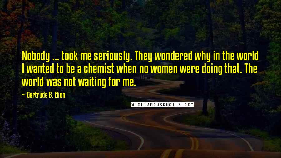 Gertrude B. Elion Quotes: Nobody ... took me seriously. They wondered why in the world I wanted to be a chemist when no women were doing that. The world was not waiting for me.