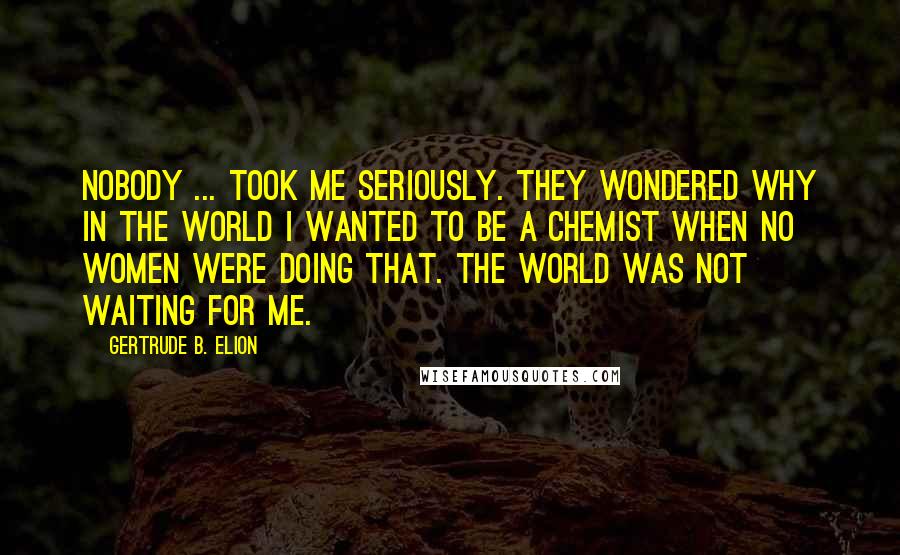 Gertrude B. Elion Quotes: Nobody ... took me seriously. They wondered why in the world I wanted to be a chemist when no women were doing that. The world was not waiting for me.