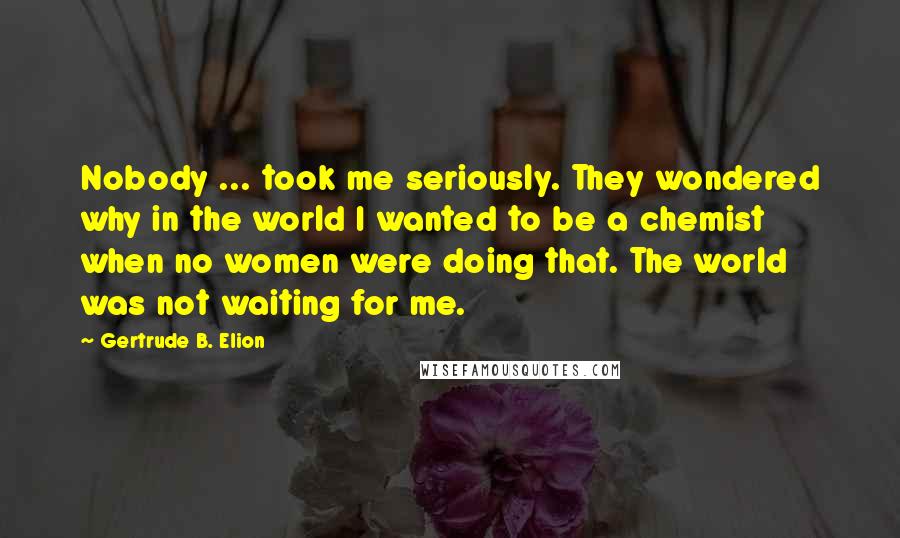 Gertrude B. Elion Quotes: Nobody ... took me seriously. They wondered why in the world I wanted to be a chemist when no women were doing that. The world was not waiting for me.