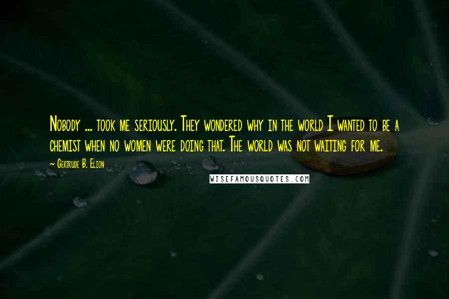 Gertrude B. Elion Quotes: Nobody ... took me seriously. They wondered why in the world I wanted to be a chemist when no women were doing that. The world was not waiting for me.