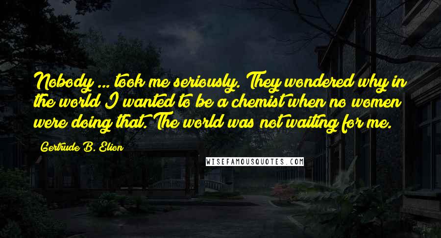 Gertrude B. Elion Quotes: Nobody ... took me seriously. They wondered why in the world I wanted to be a chemist when no women were doing that. The world was not waiting for me.