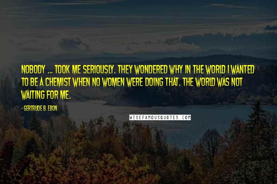 Gertrude B. Elion Quotes: Nobody ... took me seriously. They wondered why in the world I wanted to be a chemist when no women were doing that. The world was not waiting for me.