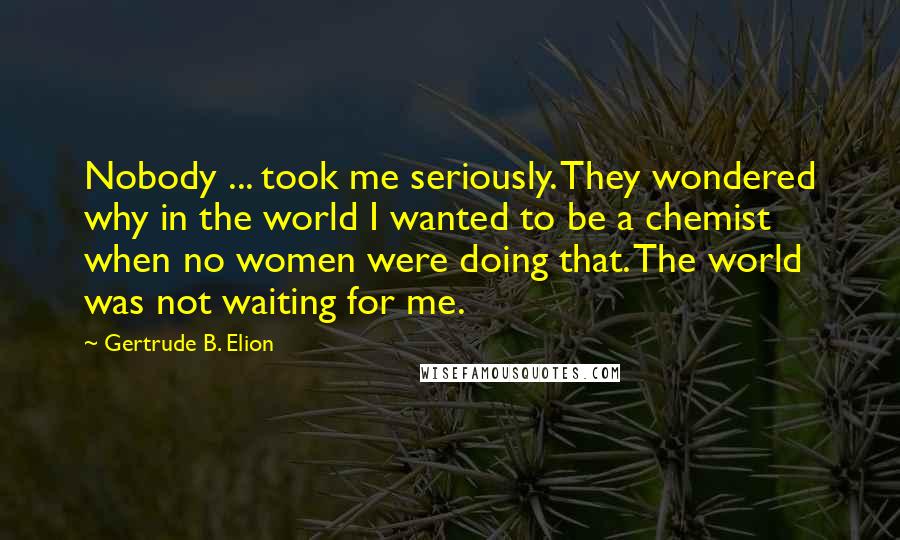 Gertrude B. Elion Quotes: Nobody ... took me seriously. They wondered why in the world I wanted to be a chemist when no women were doing that. The world was not waiting for me.