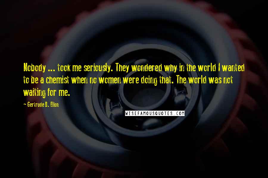 Gertrude B. Elion Quotes: Nobody ... took me seriously. They wondered why in the world I wanted to be a chemist when no women were doing that. The world was not waiting for me.