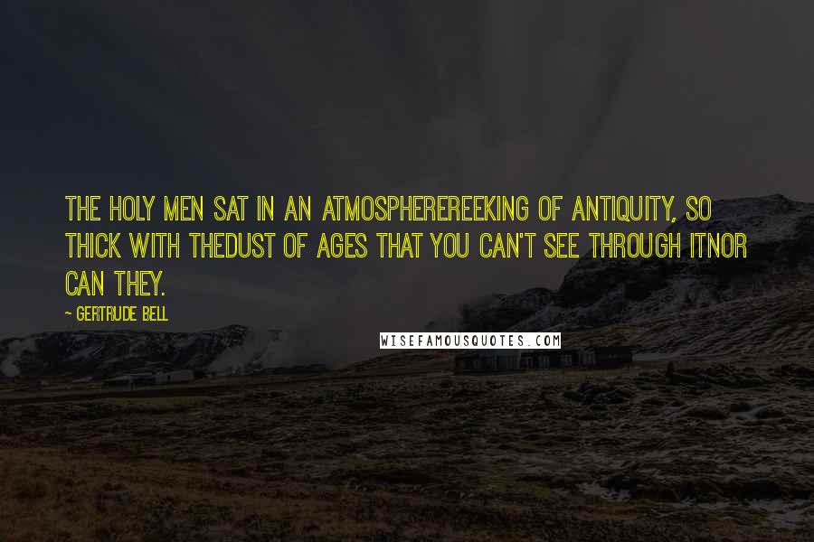 Gertrude Bell Quotes: The holy men sat in an atmospherereeking of antiquity, so thick with thedust of ages that you can't see through itnor can they.