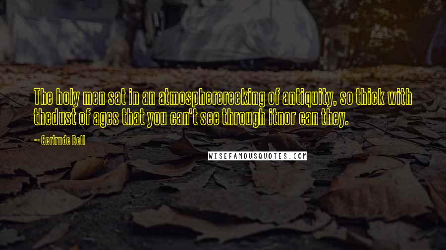 Gertrude Bell Quotes: The holy men sat in an atmospherereeking of antiquity, so thick with thedust of ages that you can't see through itnor can they.