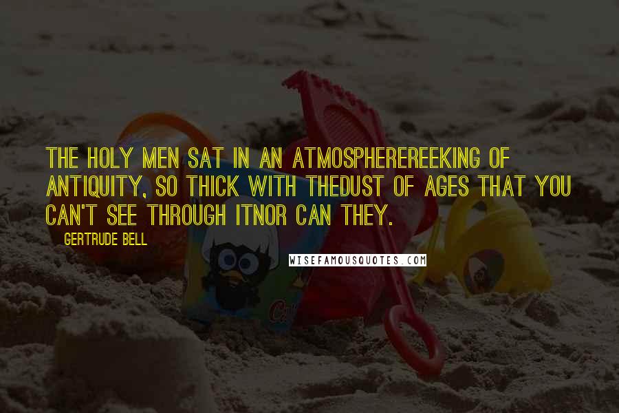 Gertrude Bell Quotes: The holy men sat in an atmospherereeking of antiquity, so thick with thedust of ages that you can't see through itnor can they.