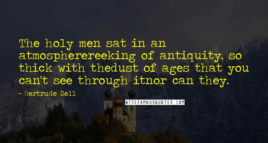 Gertrude Bell Quotes: The holy men sat in an atmospherereeking of antiquity, so thick with thedust of ages that you can't see through itnor can they.