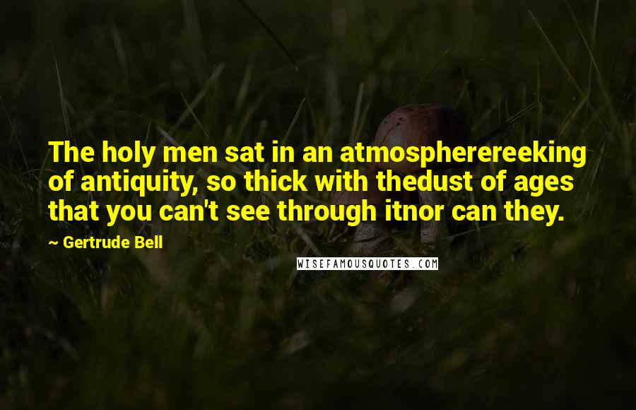 Gertrude Bell Quotes: The holy men sat in an atmospherereeking of antiquity, so thick with thedust of ages that you can't see through itnor can they.