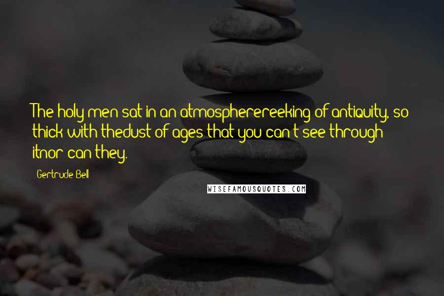 Gertrude Bell Quotes: The holy men sat in an atmospherereeking of antiquity, so thick with thedust of ages that you can't see through itnor can they.