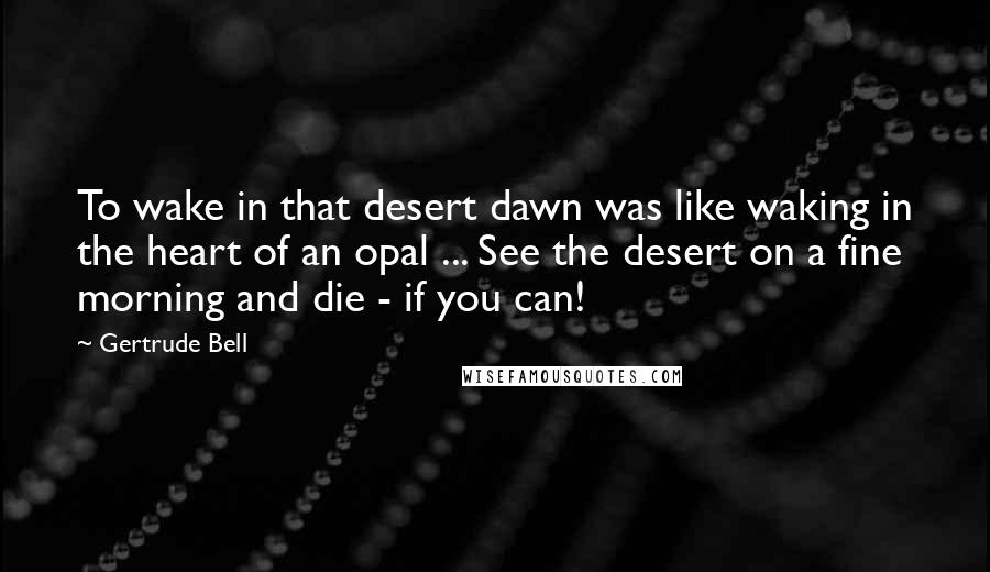 Gertrude Bell Quotes: To wake in that desert dawn was like waking in the heart of an opal ... See the desert on a fine morning and die - if you can!