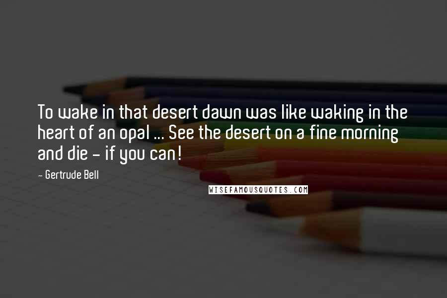 Gertrude Bell Quotes: To wake in that desert dawn was like waking in the heart of an opal ... See the desert on a fine morning and die - if you can!