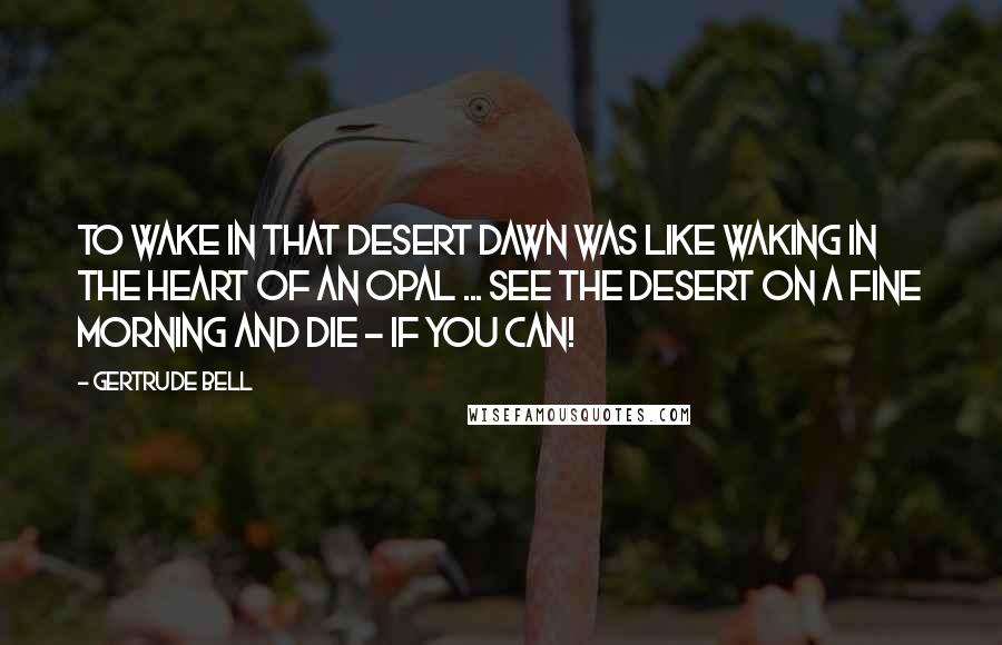 Gertrude Bell Quotes: To wake in that desert dawn was like waking in the heart of an opal ... See the desert on a fine morning and die - if you can!
