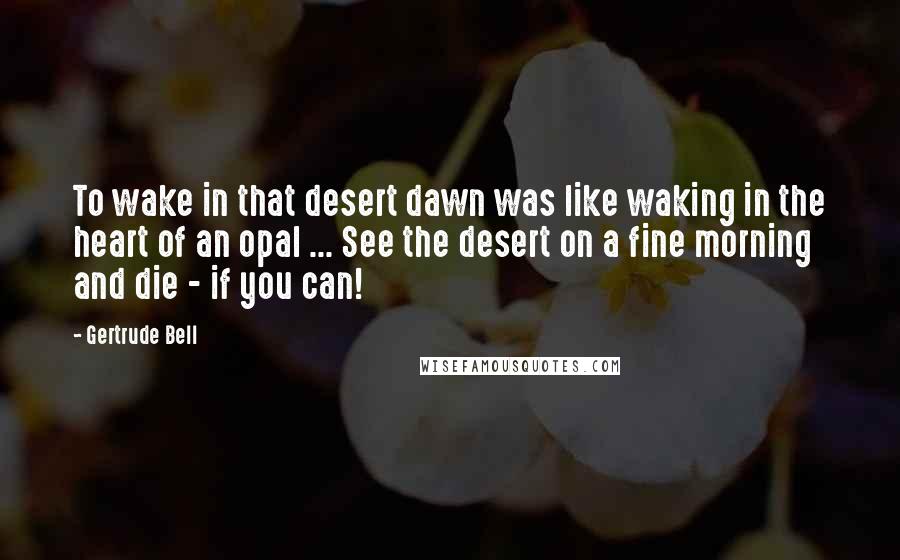 Gertrude Bell Quotes: To wake in that desert dawn was like waking in the heart of an opal ... See the desert on a fine morning and die - if you can!