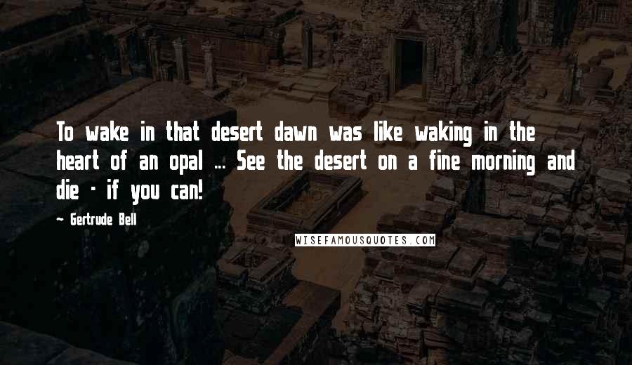 Gertrude Bell Quotes: To wake in that desert dawn was like waking in the heart of an opal ... See the desert on a fine morning and die - if you can!