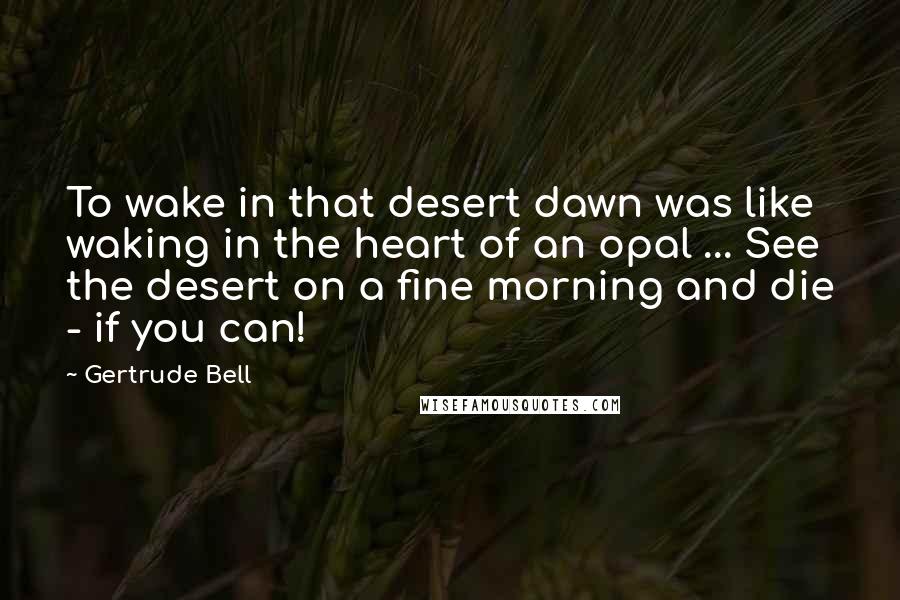Gertrude Bell Quotes: To wake in that desert dawn was like waking in the heart of an opal ... See the desert on a fine morning and die - if you can!