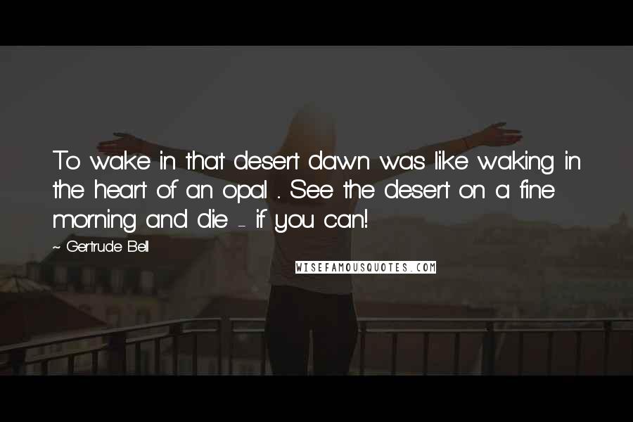Gertrude Bell Quotes: To wake in that desert dawn was like waking in the heart of an opal ... See the desert on a fine morning and die - if you can!