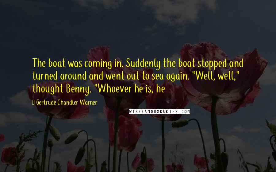 Gertrude Chandler Warner Quotes: The boat was coming in. Suddenly the boat stopped and turned around and went out to sea again. "Well, well," thought Benny. "Whoever he is, he