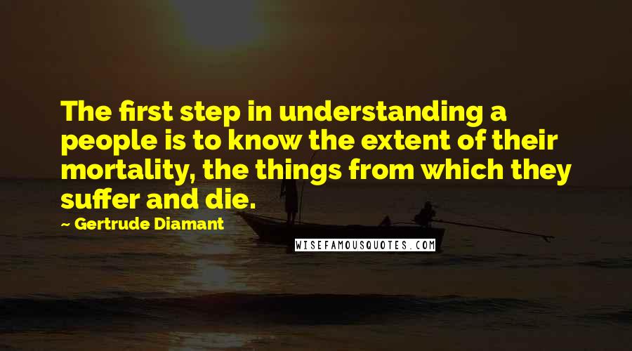 Gertrude Diamant Quotes: The first step in understanding a people is to know the extent of their mortality, the things from which they suffer and die.