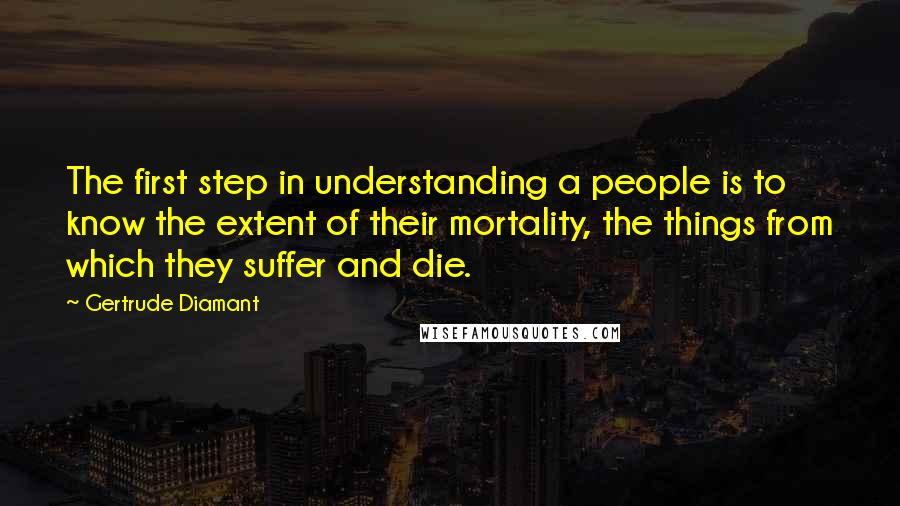 Gertrude Diamant Quotes: The first step in understanding a people is to know the extent of their mortality, the things from which they suffer and die.