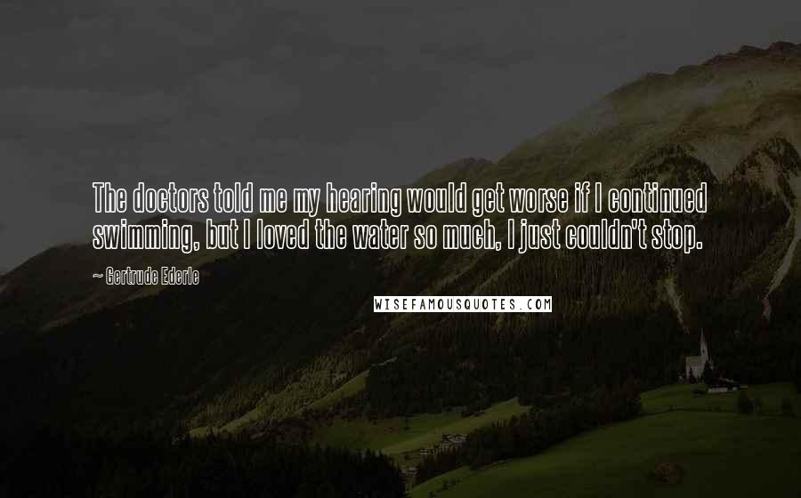 Gertrude Ederle Quotes: The doctors told me my hearing would get worse if I continued swimming, but I loved the water so much, I just couldn't stop.