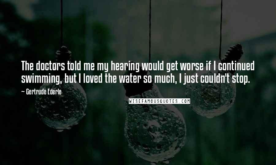 Gertrude Ederle Quotes: The doctors told me my hearing would get worse if I continued swimming, but I loved the water so much, I just couldn't stop.