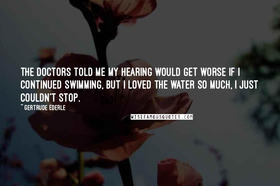 Gertrude Ederle Quotes: The doctors told me my hearing would get worse if I continued swimming, but I loved the water so much, I just couldn't stop.
