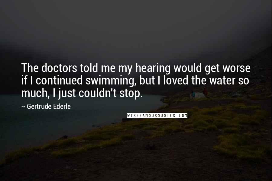 Gertrude Ederle Quotes: The doctors told me my hearing would get worse if I continued swimming, but I loved the water so much, I just couldn't stop.