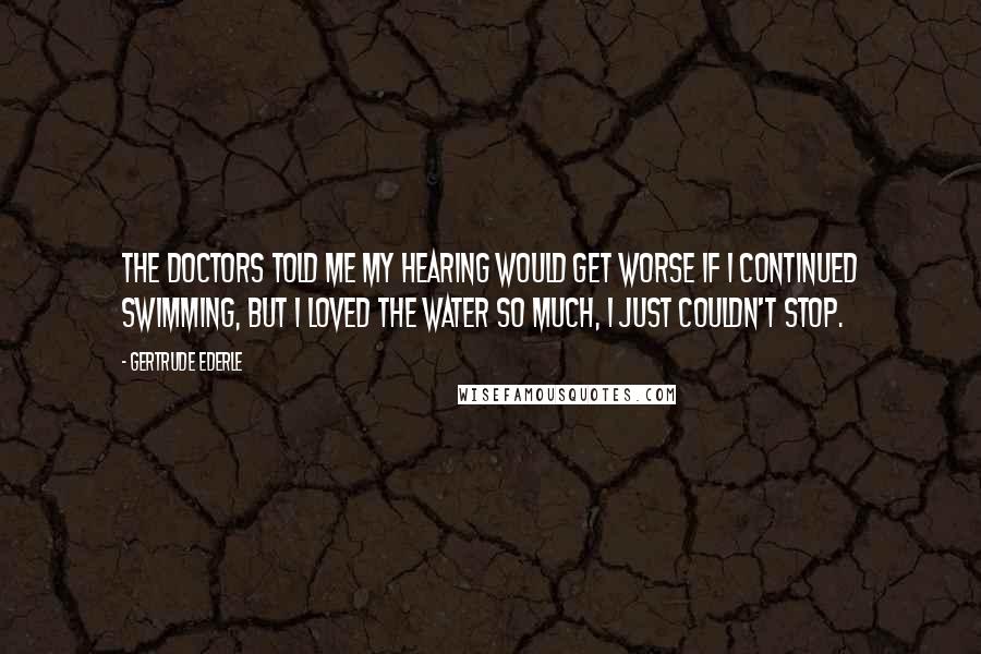 Gertrude Ederle Quotes: The doctors told me my hearing would get worse if I continued swimming, but I loved the water so much, I just couldn't stop.