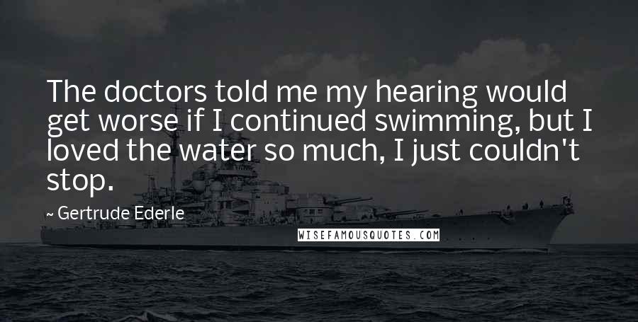 Gertrude Ederle Quotes: The doctors told me my hearing would get worse if I continued swimming, but I loved the water so much, I just couldn't stop.