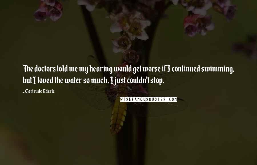 Gertrude Ederle Quotes: The doctors told me my hearing would get worse if I continued swimming, but I loved the water so much, I just couldn't stop.