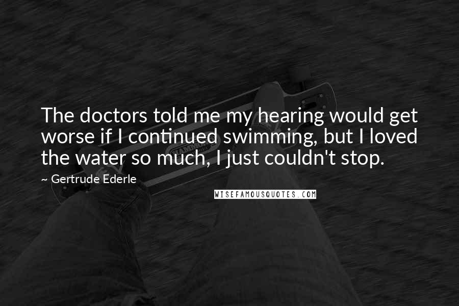 Gertrude Ederle Quotes: The doctors told me my hearing would get worse if I continued swimming, but I loved the water so much, I just couldn't stop.