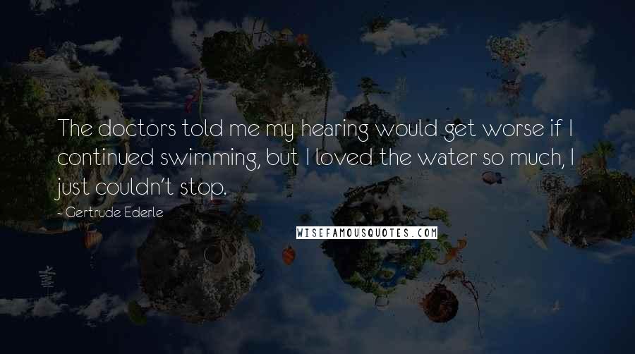 Gertrude Ederle Quotes: The doctors told me my hearing would get worse if I continued swimming, but I loved the water so much, I just couldn't stop.