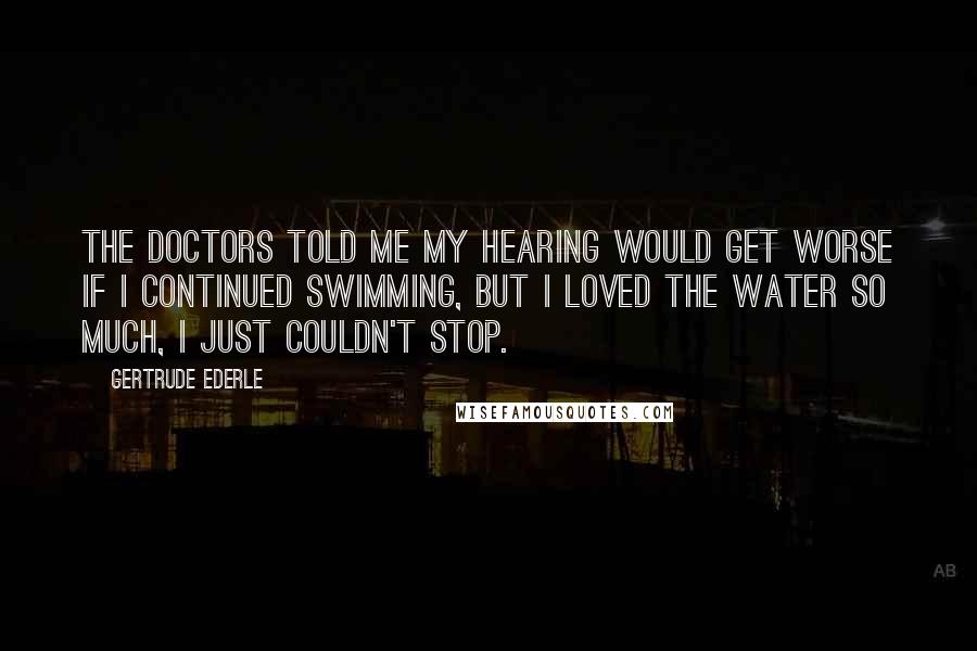 Gertrude Ederle Quotes: The doctors told me my hearing would get worse if I continued swimming, but I loved the water so much, I just couldn't stop.