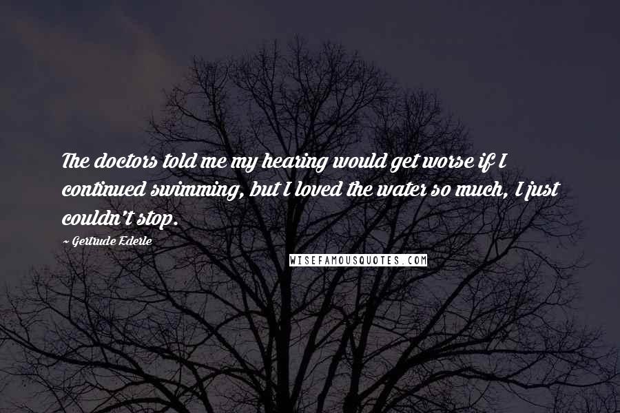 Gertrude Ederle Quotes: The doctors told me my hearing would get worse if I continued swimming, but I loved the water so much, I just couldn't stop.