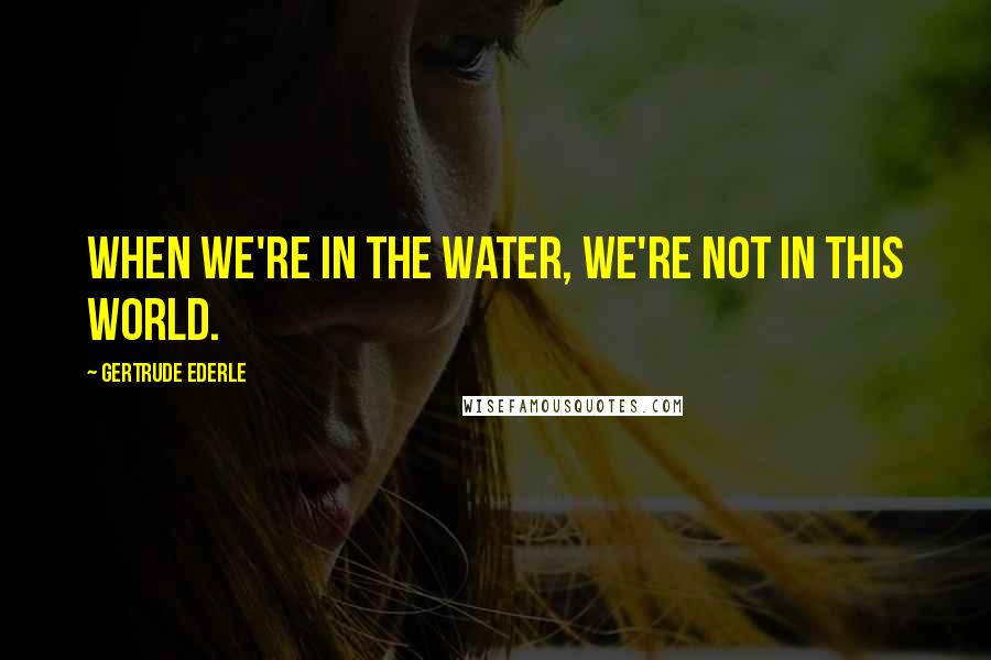 Gertrude Ederle Quotes: When we're in the water, we're not in this world.