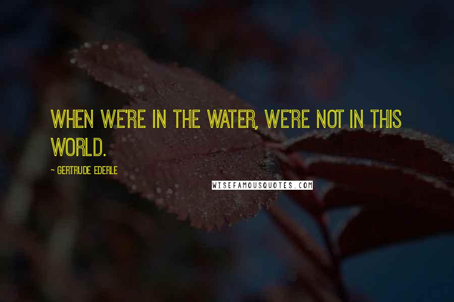 Gertrude Ederle Quotes: When we're in the water, we're not in this world.