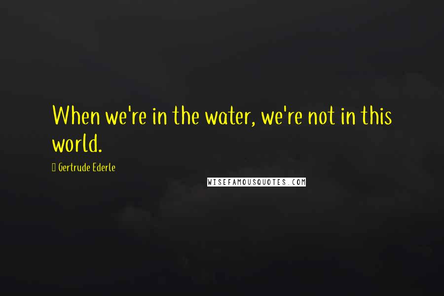 Gertrude Ederle Quotes: When we're in the water, we're not in this world.