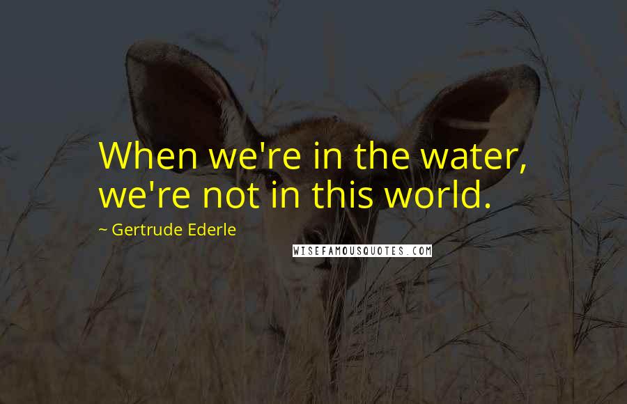 Gertrude Ederle Quotes: When we're in the water, we're not in this world.