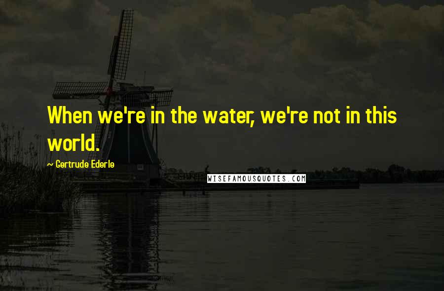 Gertrude Ederle Quotes: When we're in the water, we're not in this world.